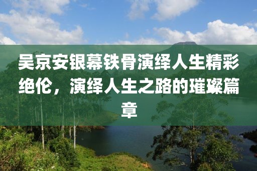 吴京安银幕铁骨演绎人生精彩绝伦，演绎人生之路的璀璨篇章