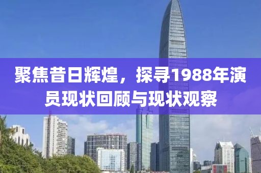 聚焦昔日辉煌，探寻1988年演员现状回顾与现状观察
