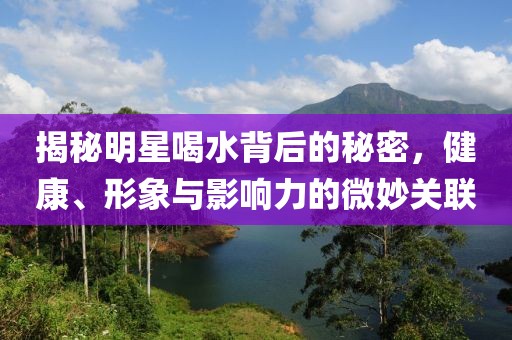 揭秘明星喝水背后的秘密，健康、形象与影响力的微妙关联