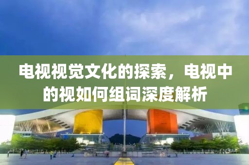 电视视觉文化的探索，电视中的视如何组词深度解析