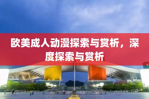欧美成人动漫探索与赏析，深度探索与赏析