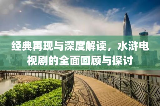 经典再现与深度解读，水浒电视剧的全面回顾与探讨