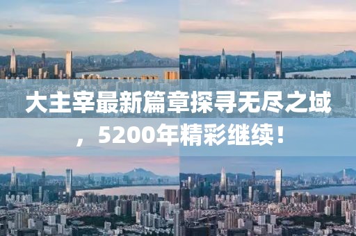 大主宰最新篇章探寻无尽之域，5200年精彩继续！