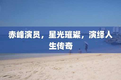赤峰演员，星光璀璨，演绎人生传奇
