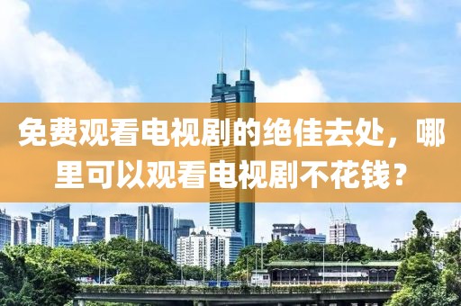 免费观看电视剧的绝佳去处，哪里可以观看电视剧不花钱？