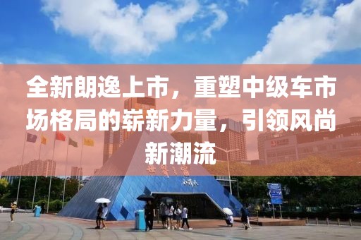 全新朗逸上市，重塑中级车市场格局的崭新力量，引领风尚新潮流