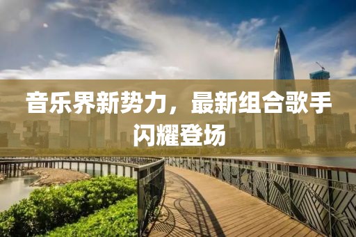 音乐界新势力，最新组合歌手闪耀登场