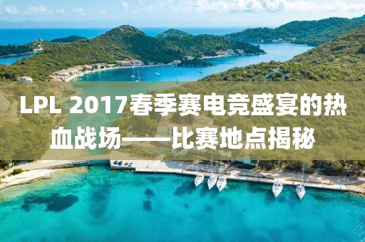 LPL 2017春季赛电竞盛宴的热血战场——比赛地点揭秘