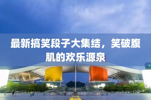 最新搞笑段子大集结，笑破腹肌的欢乐源泉