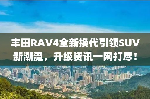 丰田RAV4全新换代引领SUV新潮流，升级资讯一网打尽！