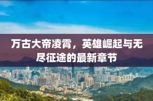 万古大帝凌霄，英雄崛起与无尽征途的最新章节