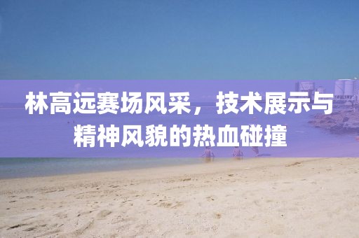 林高远赛场风采，技术展示与精神风貌的热血碰撞