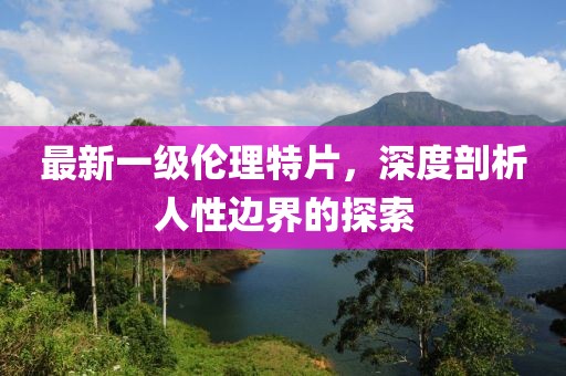 最新一级伦理特片，深度剖析人性边界的探索