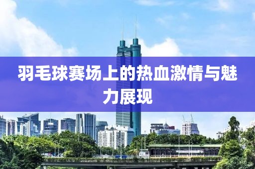 羽毛球赛场上的热血激情与魅力展现