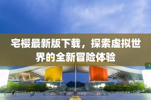 宅樱最新版下载，探索虚拟世界的全新冒险体验
