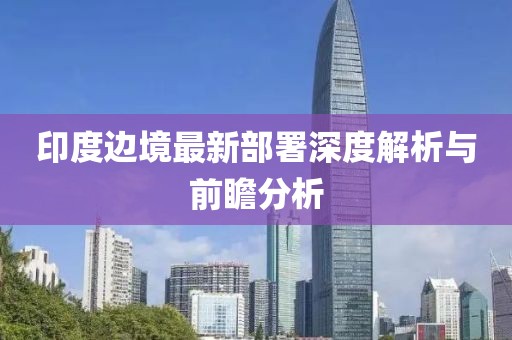 印度边境最新部署深度解析与前瞻分析