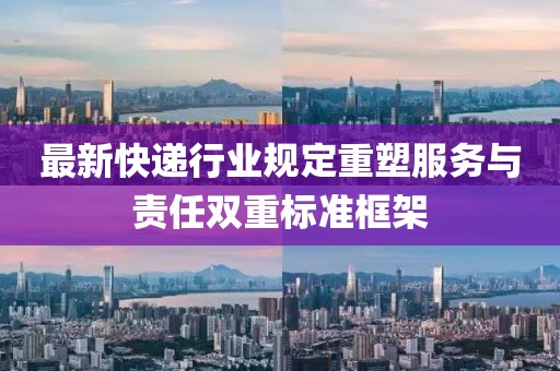 最新快递行业规定重塑服务与责任双重标准框架