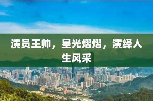 演员王帅，星光熠熠，演绎人生风采