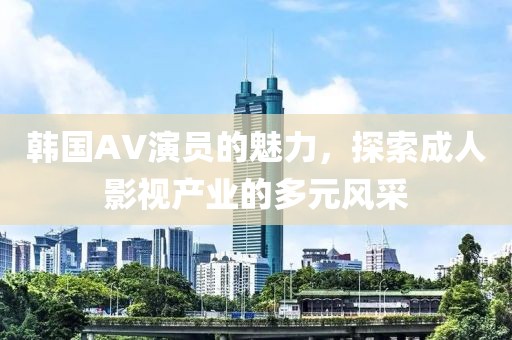 韩国AV演员的魅力，探索成人影视产业的多元风采