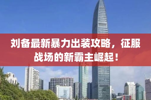 刘备最新暴力出装攻略，征服战场的新霸主崛起！