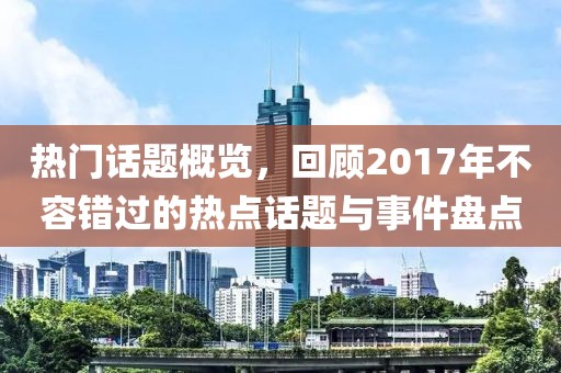 热门话题概览，回顾2017年不容错过的热点话题与事件盘点