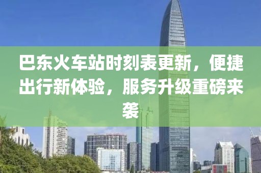 巴东火车站时刻表更新，便捷出行新体验，服务升级重磅来袭