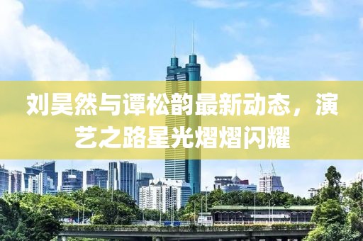 刘昊然与谭松韵最新动态，演艺之路星光熠熠闪耀