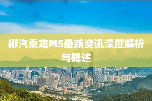 柳汽乘龙M5最新资讯深度解析与概述