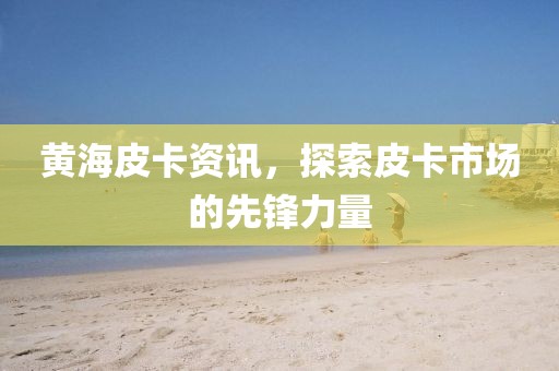 黄海皮卡资讯，探索皮卡市场的先锋力量