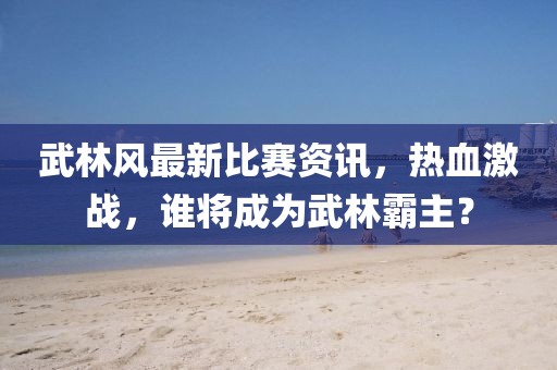 武林风最新比赛资讯，热血激战，谁将成为武林霸主？