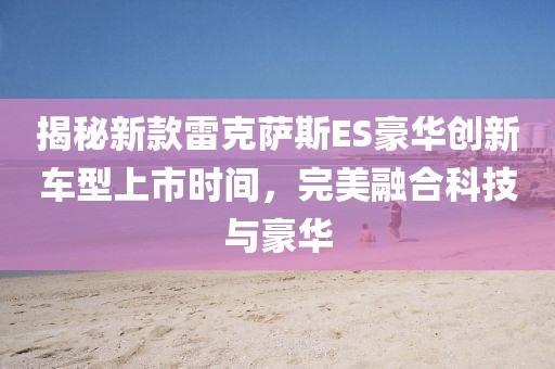 揭秘新款雷克萨斯ES豪华创新车型上市时间，完美融合科技与豪华