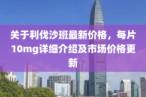 关于利伐沙班最新价格，每片10mg详细介绍及市场价格更新