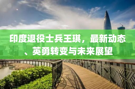 印度退役士兵王琪，最新动态、英勇转变与未来展望