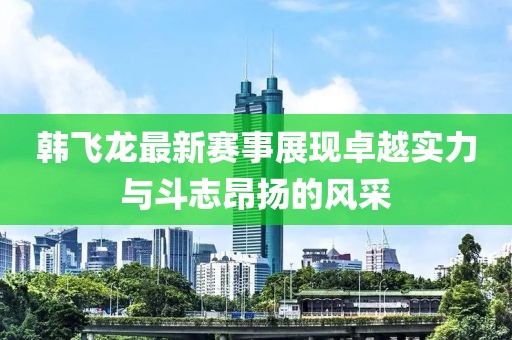 韩飞龙最新赛事展现卓越实力与斗志昂扬的风采