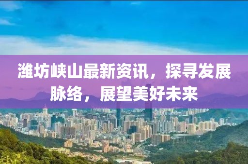 潍坊峡山最新资讯，探寻发展脉络，展望美好未来