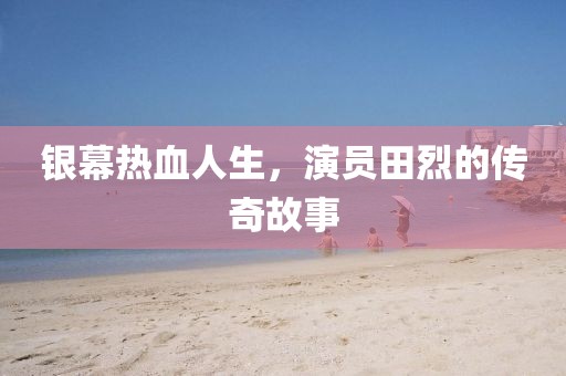 银幕热血人生，演员田烈的传奇故事