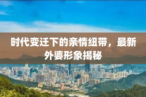 时代变迁下的亲情纽带，最新外婆形象揭秘