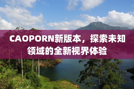 CAOPORN新版本，探索未知领域的全新视界体验