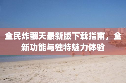 全民炸翻天最新版下载指南，全新功能与独特魅力体验