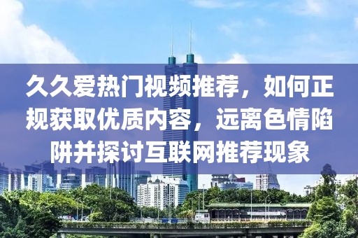 久久爱热门视频推荐，如何正规获取优质内容，远离色情陷阱并探讨互联网推荐现象