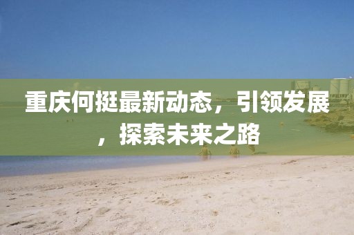 重庆何挺最新动态，引领发展，探索未来之路