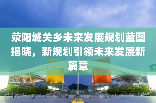 荥阳城关乡未来发展规划蓝图揭晓，新规划引领未来发展新篇章