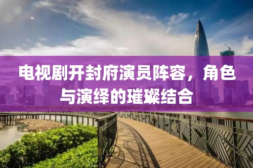 电视剧开封府演员阵容，角色与演绎的璀璨结合