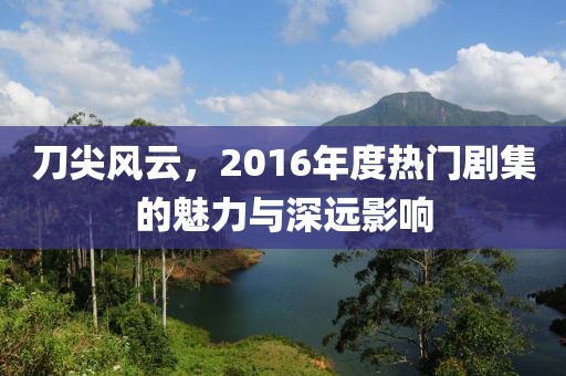 刀尖风云，2016年度热门剧集的魅力与深远影响