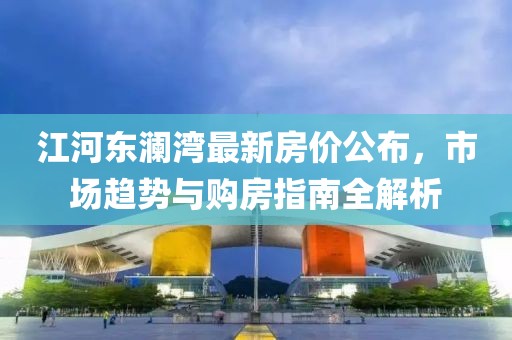 江河东澜湾最新房价公布，市场趋势与购房指南全解析