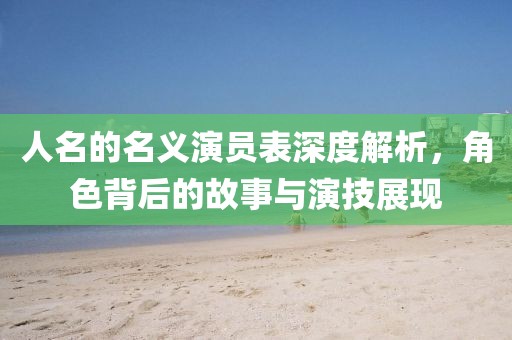 人名的名义演员表深度解析，角色背后的故事与演技展现