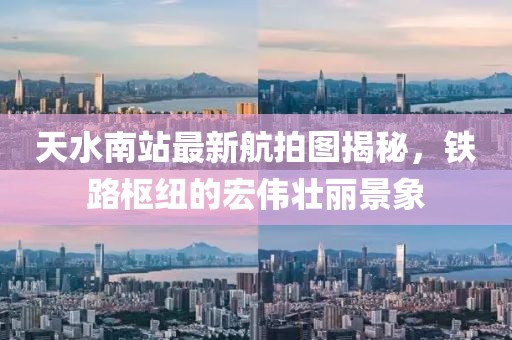 天水南站最新航拍图揭秘，铁路枢纽的宏伟壮丽景象