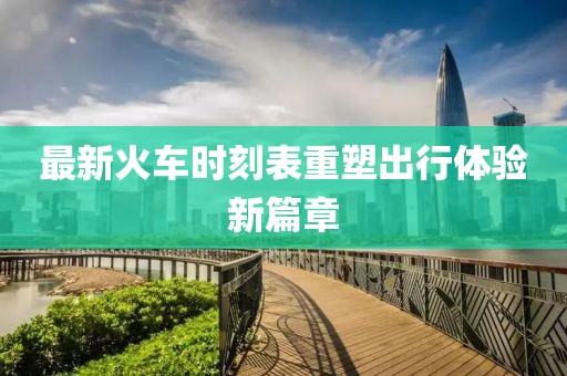 最新火车时刻表重塑出行体验新篇章