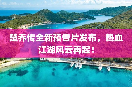楚乔传全新预告片发布，热血江湖风云再起！