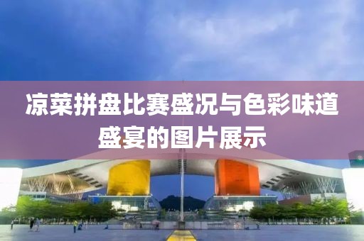 凉菜拼盘比赛盛况与色彩味道盛宴的图片展示